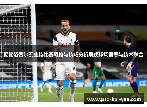 揭秘洛塞尔索独特比赛风格与技巧分析展现球场智慧与技术融合