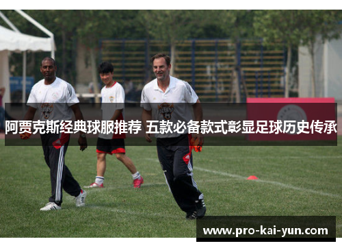 阿贾克斯经典球服推荐 五款必备款式彰显足球历史传承 阿贾克斯经典球服推荐 五款必备款式彰显足球历史传承