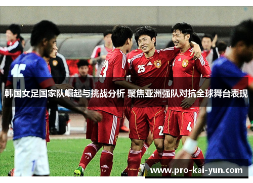 韩国女足国家队崛起与挑战分析 聚焦亚洲强队对抗全球舞台表现